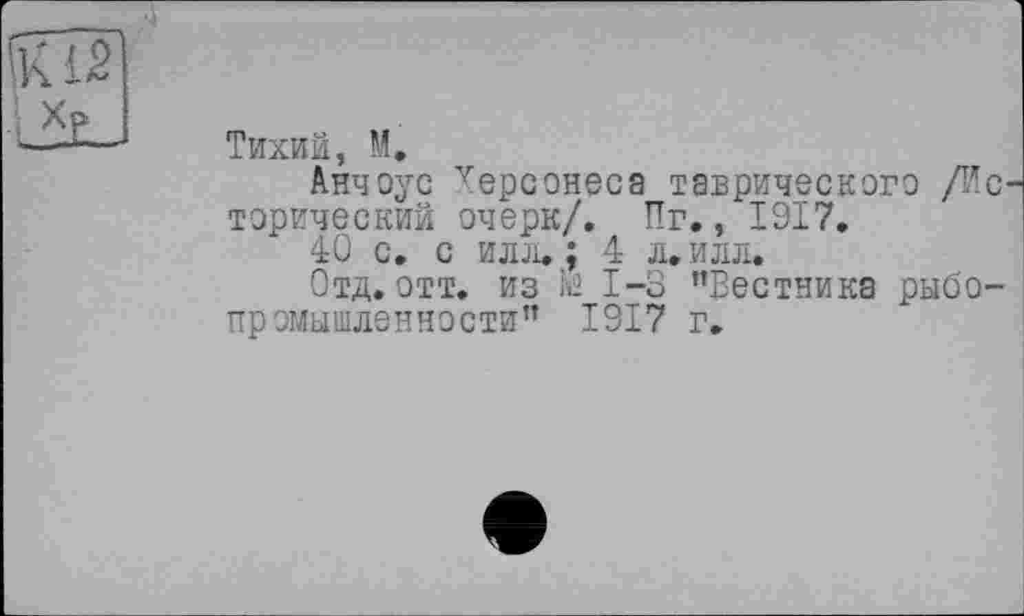 ﻿Тихий, М.
Анчоус уерсонеса таврического /Ис торический очерк/. Пг., 1917.
40 с. с илл. ; 4 л. илл.
Отд. отт. из te 1-3 "Вестника рыбопромышленности" 1917 г.